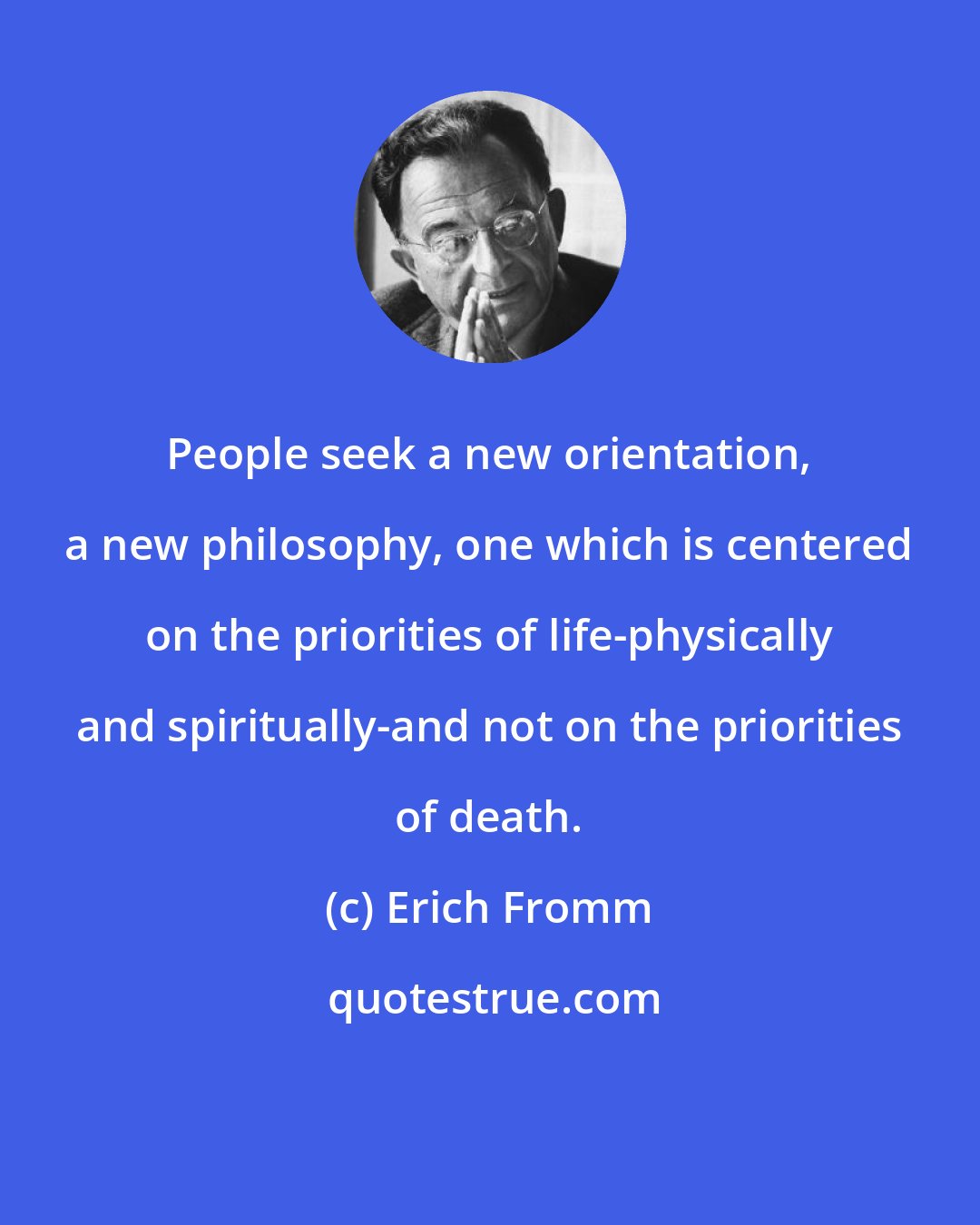 Erich Fromm: People seek a new orientation, a new philosophy, one which is centered on the priorities of life-physically and spiritually-and not on the priorities of death.