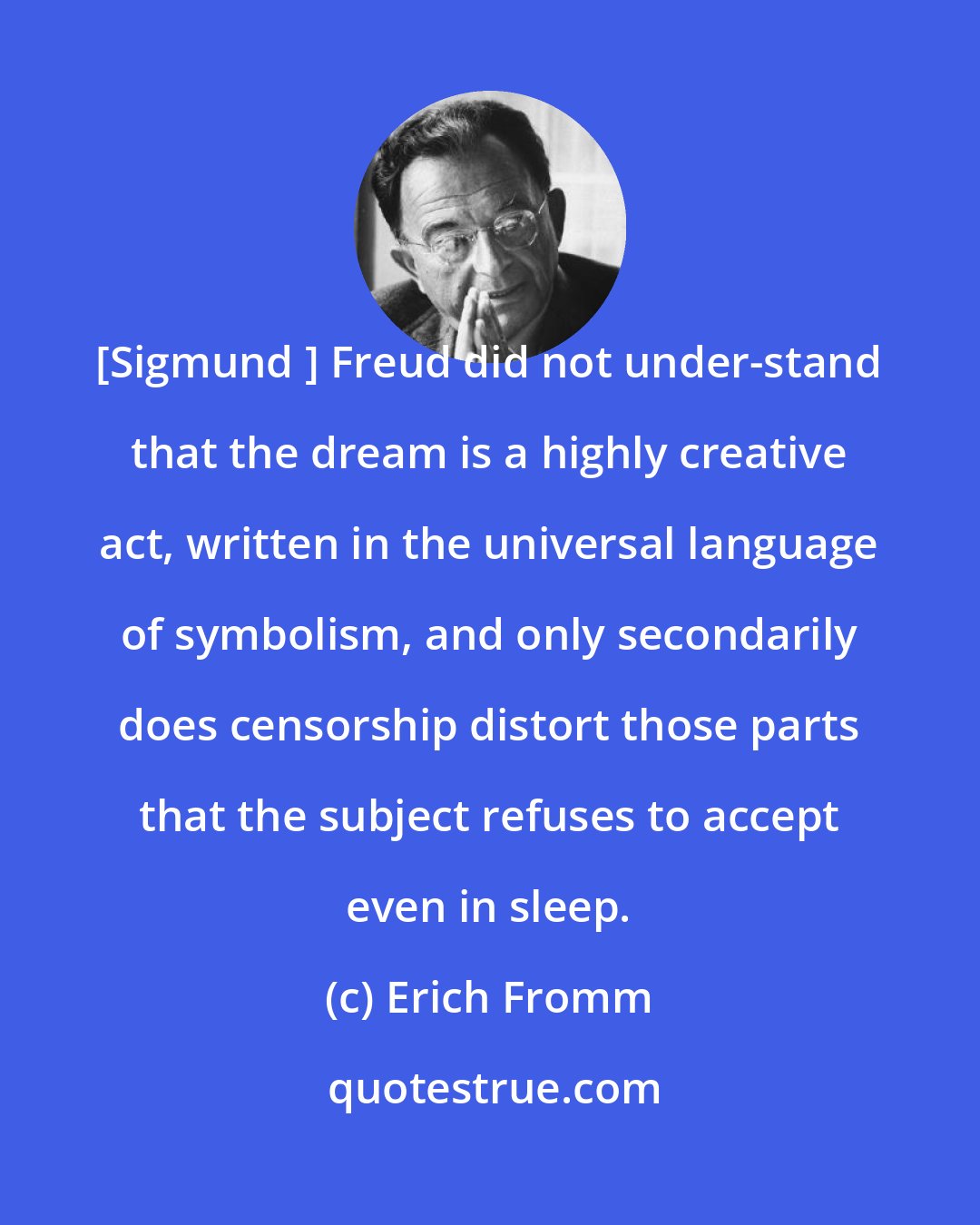 Erich Fromm: [Sigmund ] Freud did not under-stand that the dream is a highly creative act, written in the universal language of symbolism, and only secondarily does censorship distort those parts that the subject refuses to accept even in sleep.