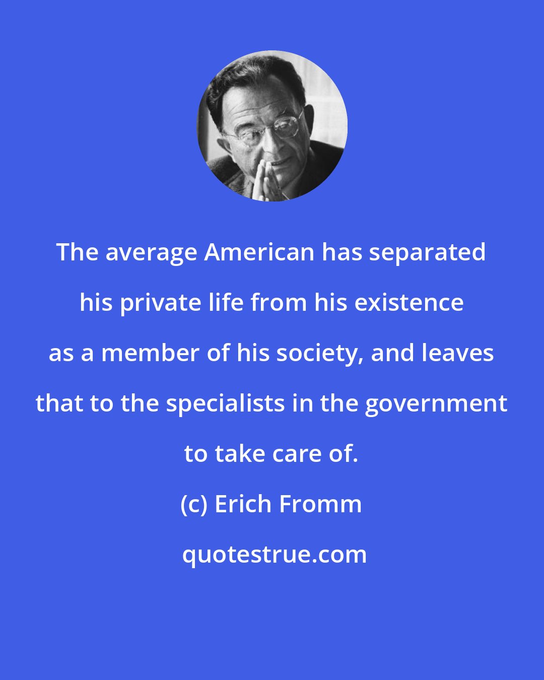 Erich Fromm: The average American has separated his private life from his existence as a member of his society, and leaves that to the specialists in the government to take care of.