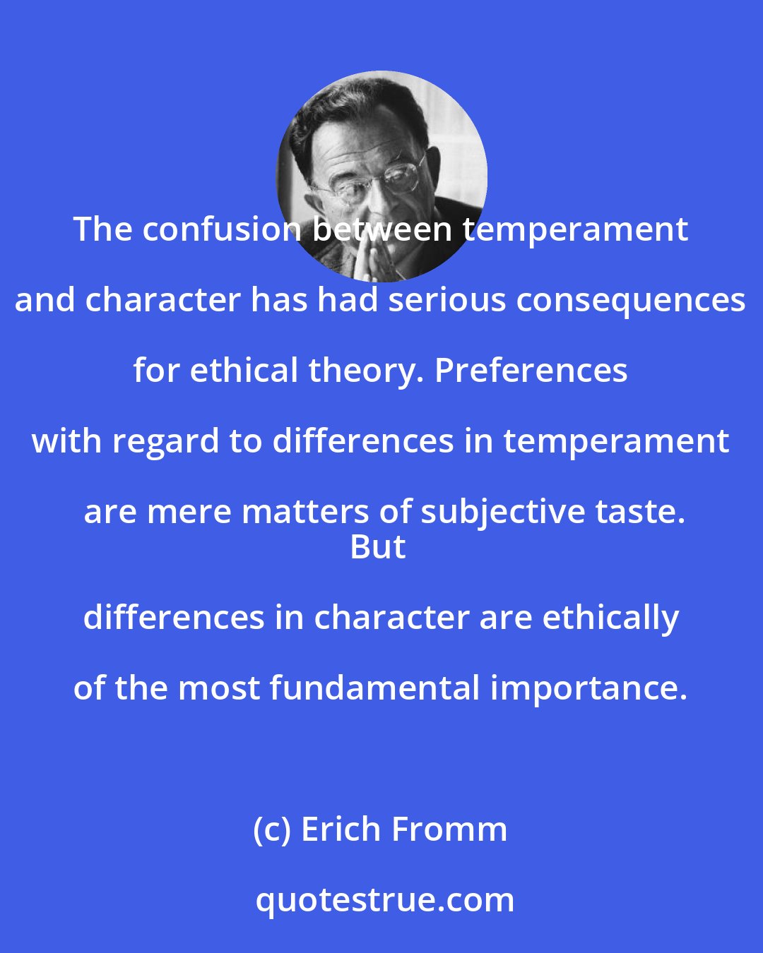 Erich Fromm: The confusion between temperament and character has had serious consequences for ethical theory. Preferences with regard to differences in temperament are mere matters of subjective taste.
But differences in character are ethically of the most fundamental importance.