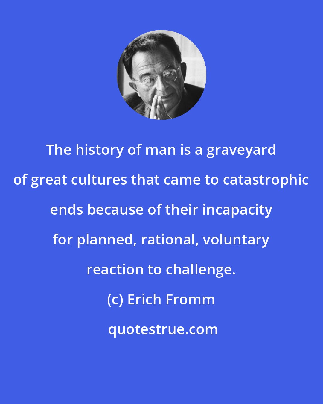 Erich Fromm: The history of man is a graveyard of great cultures that came to catastrophic ends because of their incapacity for planned, rational, voluntary reaction to challenge.