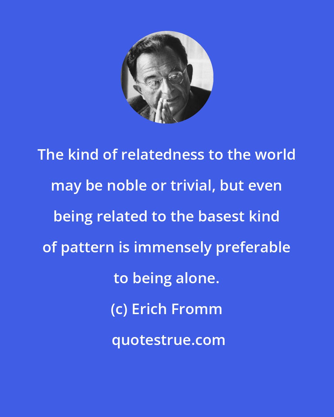 Erich Fromm: The kind of relatedness to the world may be noble or trivial, but even being related to the basest kind of pattern is immensely preferable to being alone.