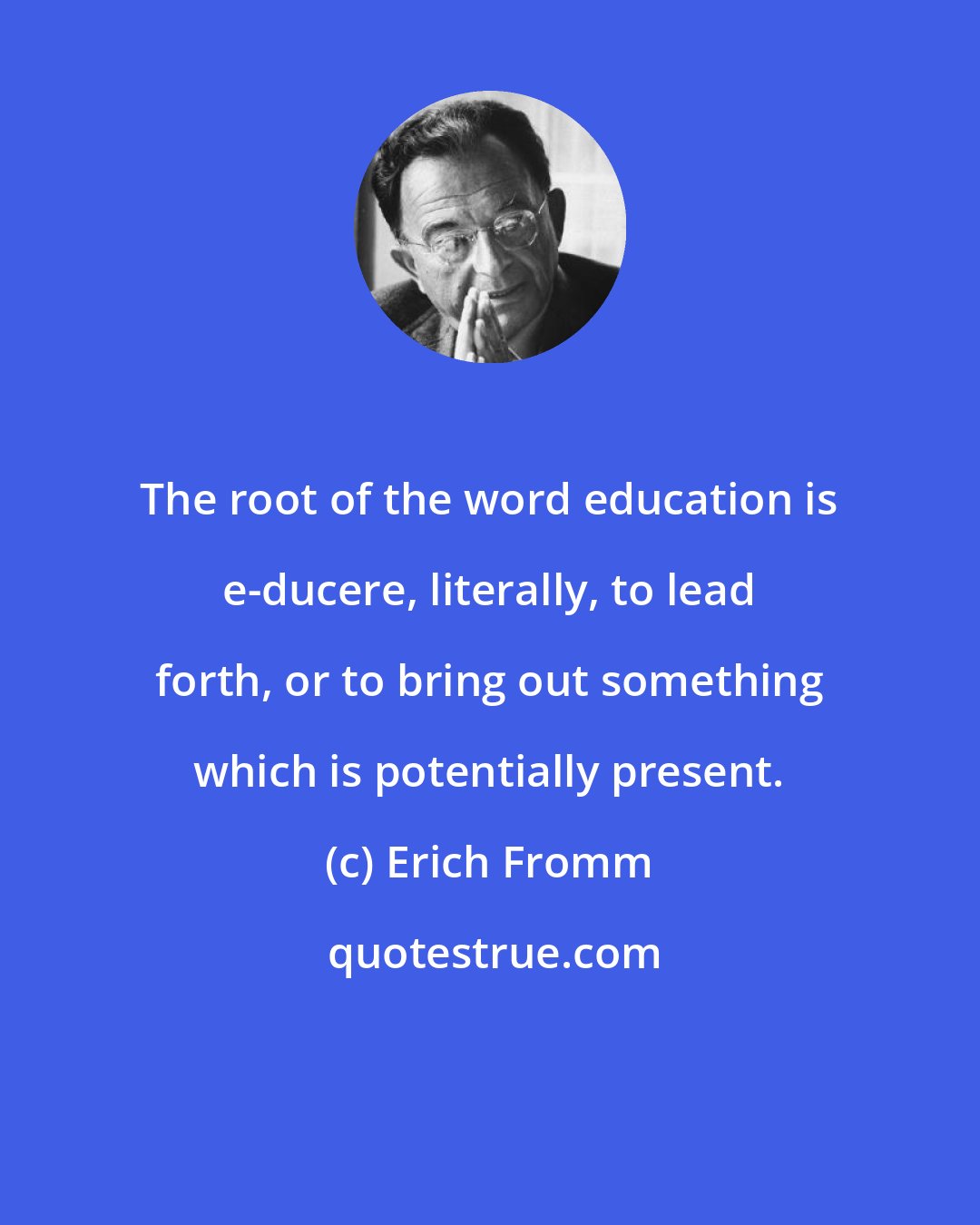 Erich Fromm: The root of the word education is e-ducere, literally, to lead forth, or to bring out something which is potentially present.