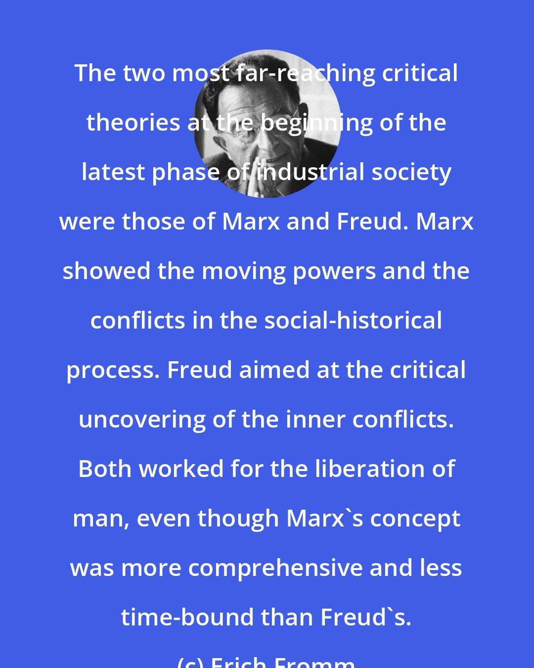 Erich Fromm: The two most far-reaching critical theories at the beginning of the latest phase of industrial society were those of Marx and Freud. Marx showed the moving powers and the conflicts in the social-historical process. Freud aimed at the critical uncovering of the inner conflicts. Both worked for the liberation of man, even though Marx's concept was more comprehensive and less time-bound than Freud's.