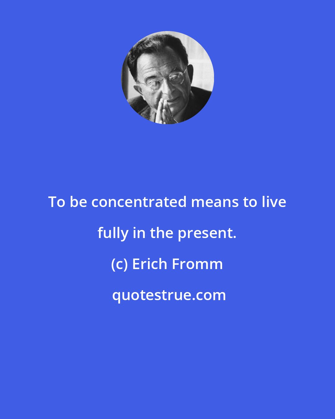 Erich Fromm: To be concentrated means to live fully in the present.