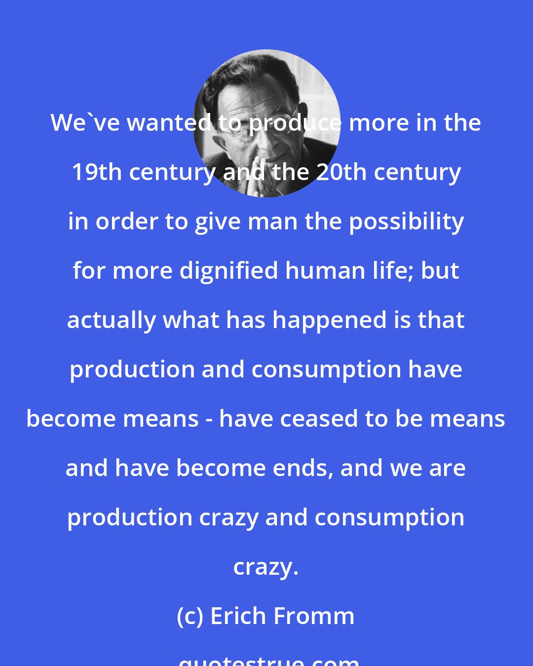 Erich Fromm: We've wanted to produce more in the 19th century and the 20th century in order to give man the possibility for more dignified human life; but actually what has happened is that production and consumption have become means - have ceased to be means and have become ends, and we are production crazy and consumption crazy.