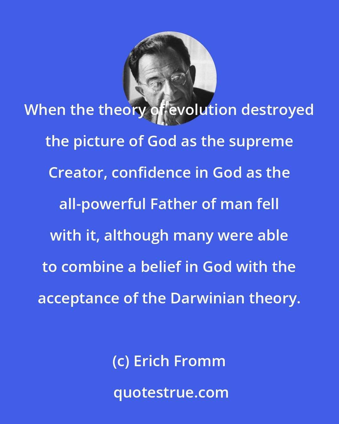 Erich Fromm: When the theory of evolution destroyed the picture of God as the supreme Creator, confidence in God as the all-powerful Father of man fell with it, although many were able to combine a belief in God with the acceptance of the Darwinian theory.