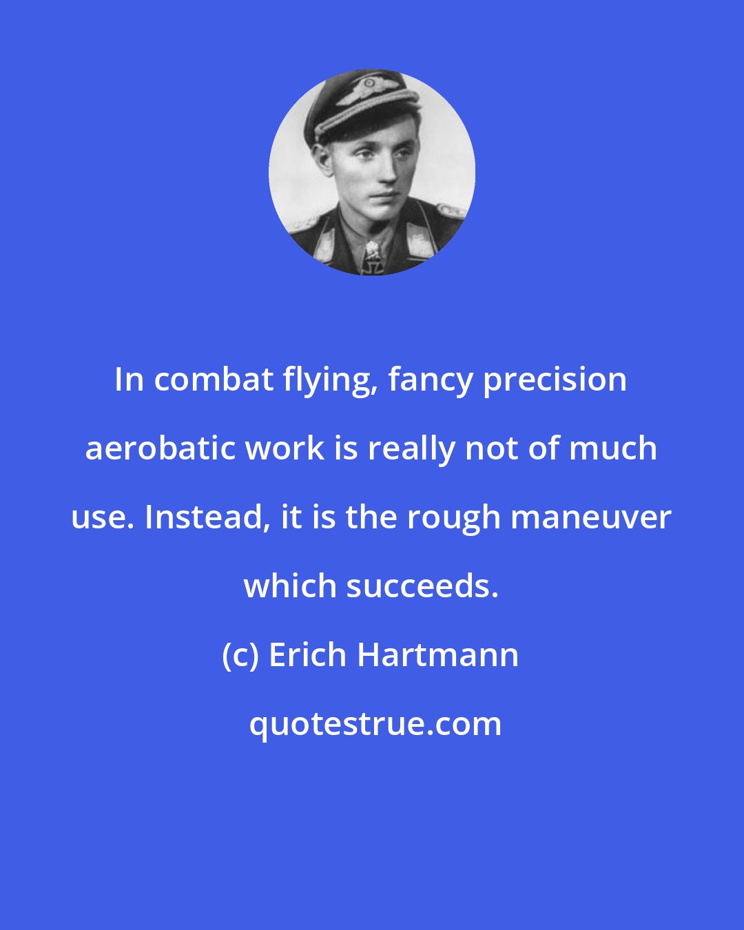 Erich Hartmann: In combat flying, fancy precision aerobatic work is really not of much use. Instead, it is the rough maneuver which succeeds.