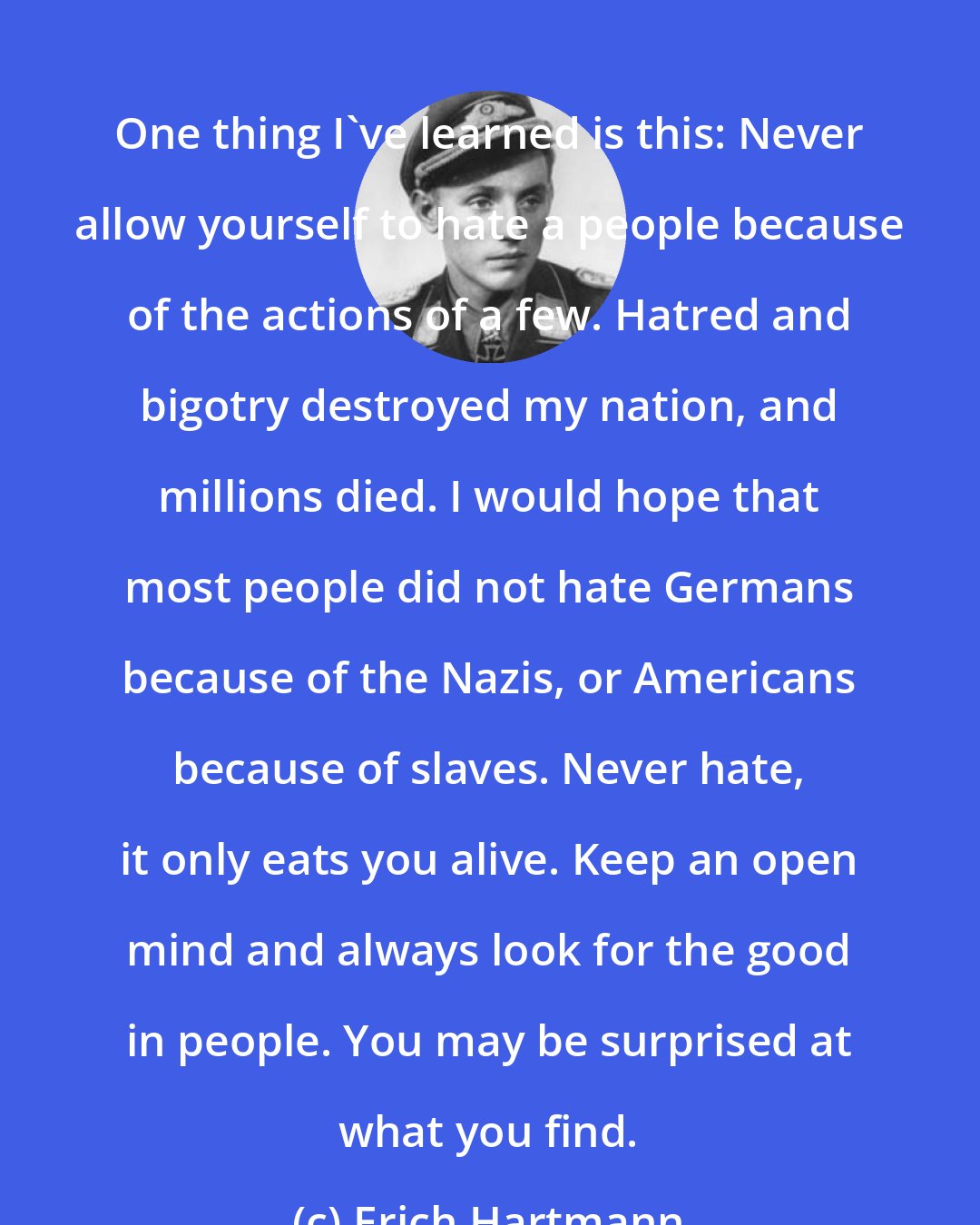 Erich Hartmann: One thing I've learned is this: Never allow yourself to hate a people because of the actions of a few. Hatred and bigotry destroyed my nation, and millions died. I would hope that most people did not hate Germans because of the Nazis, or Americans because of slaves. Never hate, it only eats you alive. Keep an open mind and always look for the good in people. You may be surprised at what you find.