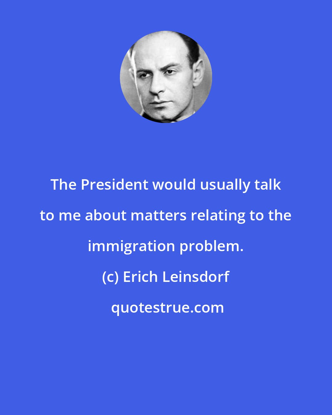 Erich Leinsdorf: The President would usually talk to me about matters relating to the immigration problem.