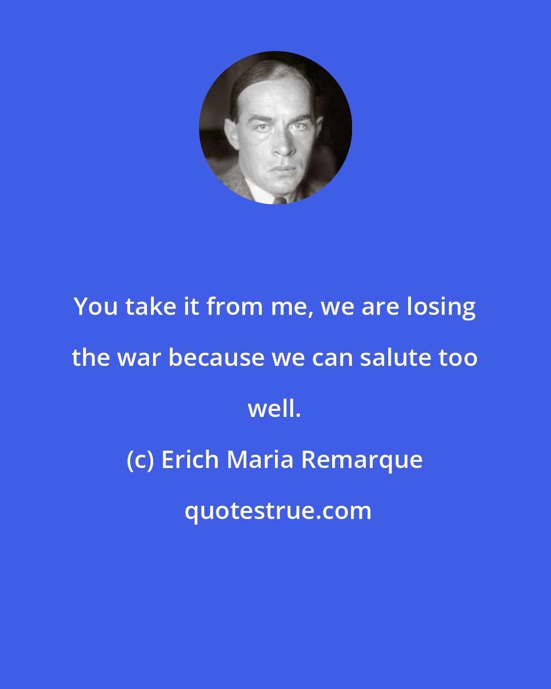 Erich Maria Remarque: You take it from me, we are losing the war because we can salute too well.