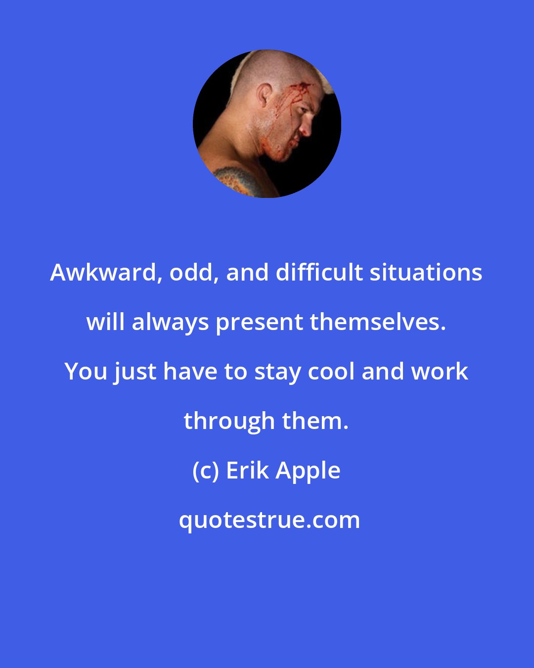 Erik Apple: Awkward, odd, and difficult situations will always present themselves. You just have to stay cool and work through them.