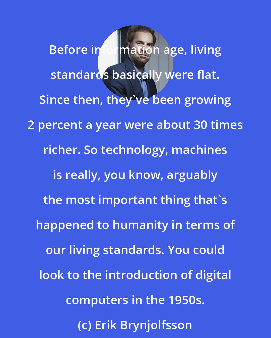 Erik Brynjolfsson: Before information age, living standards basically were flat. Since then, they've been growing 2 percent a year were about 30 times richer. So technology, machines is really, you know, arguably the most important thing that's happened to humanity in terms of our living standards. You could look to the introduction of digital computers in the 1950s.