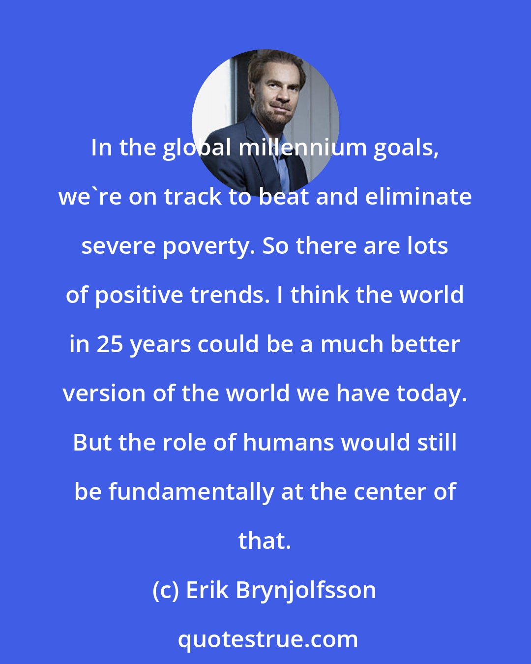 Erik Brynjolfsson: In the global millennium goals, we're on track to beat and eliminate severe poverty. So there are lots of positive trends. I think the world in 25 years could be a much better version of the world we have today. But the role of humans would still be fundamentally at the center of that.