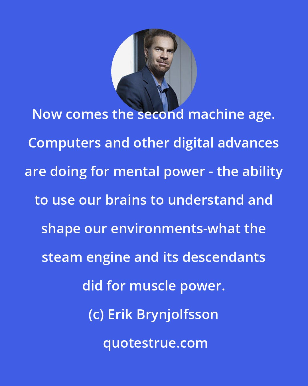 Erik Brynjolfsson: Now comes the second machine age. Computers and other digital advances are doing for mental power - the ability to use our brains to understand and shape our environments-what the steam engine and its descendants did for muscle power.