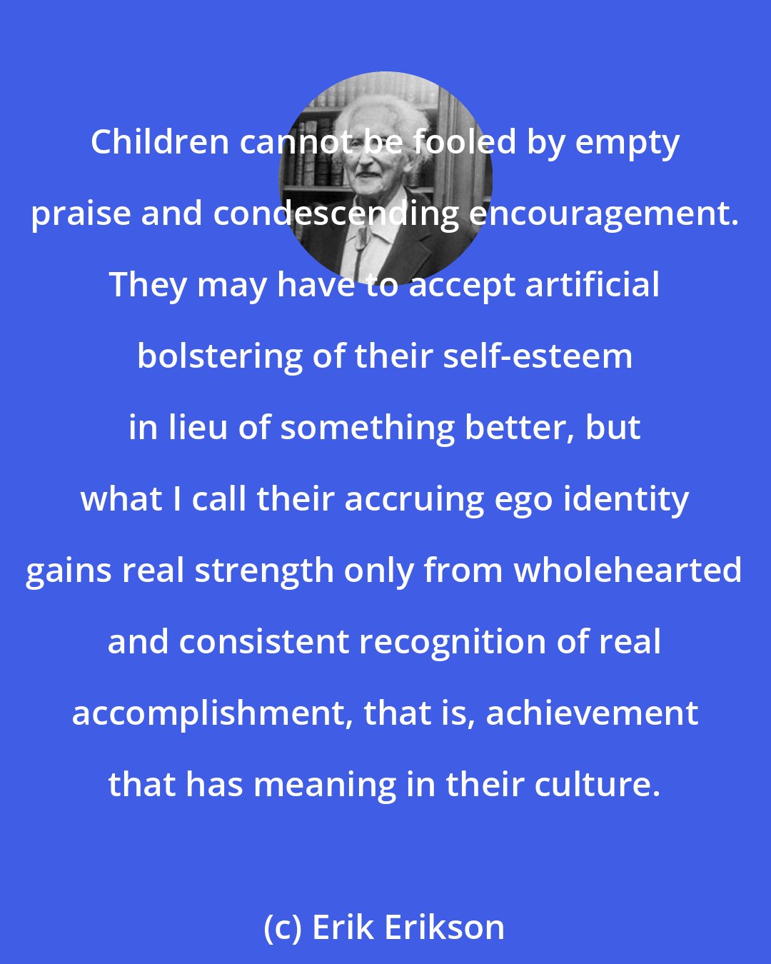 Erik Erikson: Children cannot be fooled by empty praise and condescending encouragement. They may have to accept artificial bolstering of their self-esteem in lieu of something better, but what I call their accruing ego identity gains real strength only from wholehearted and consistent recognition of real accomplishment, that is, achievement that has meaning in their culture.