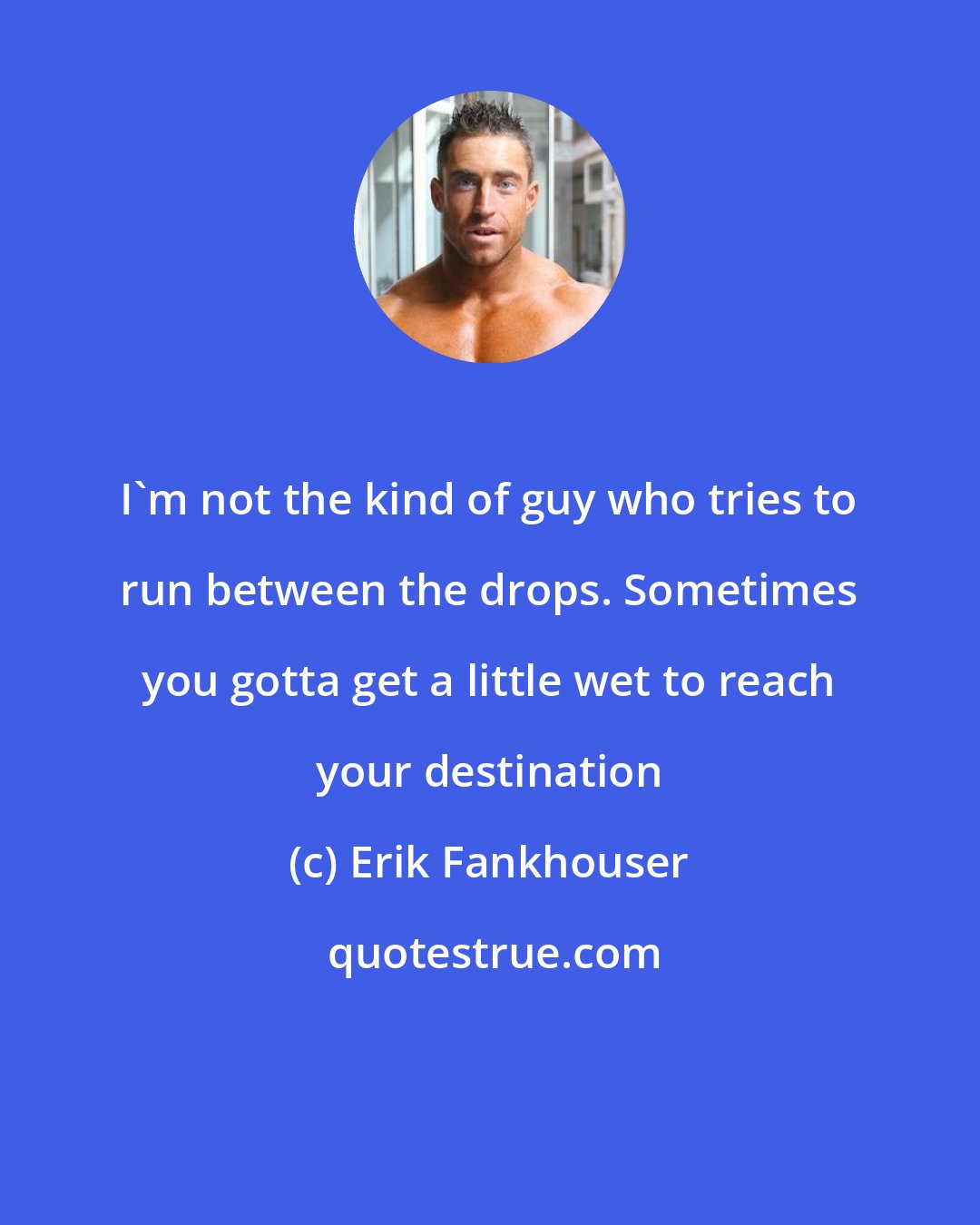 Erik Fankhouser: I'm not the kind of guy who tries to run between the drops. Sometimes you gotta get a little wet to reach your destination