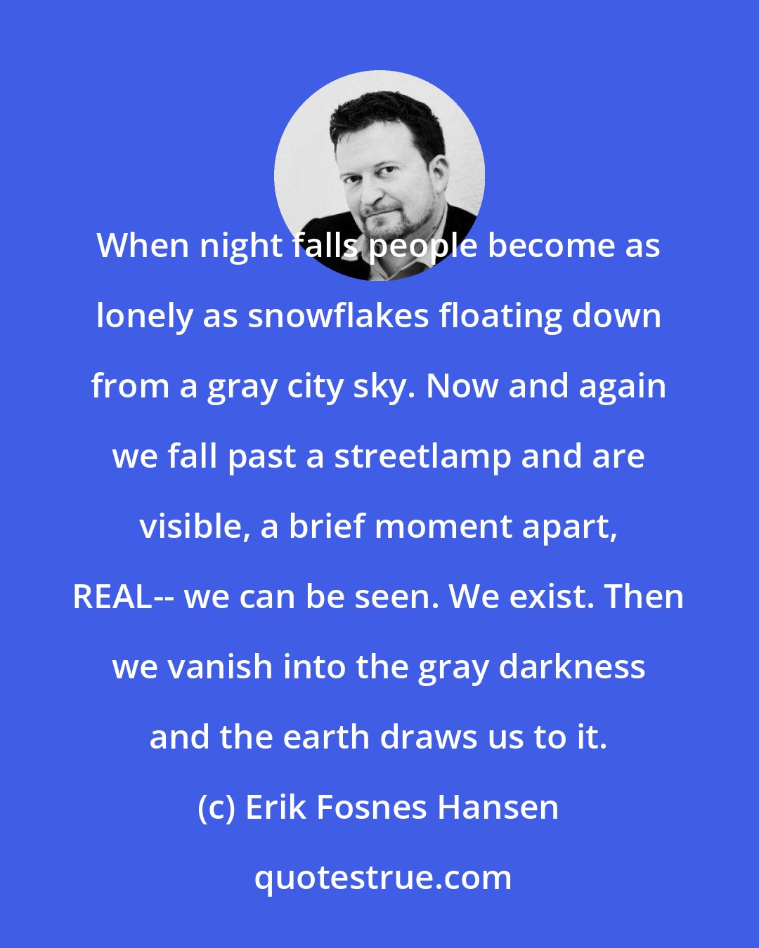 Erik Fosnes Hansen: When night falls people become as lonely as snowflakes floating down from a gray city sky. Now and again we fall past a streetlamp and are visible, a brief moment apart, REAL-- we can be seen. We exist. Then we vanish into the gray darkness and the earth draws us to it.