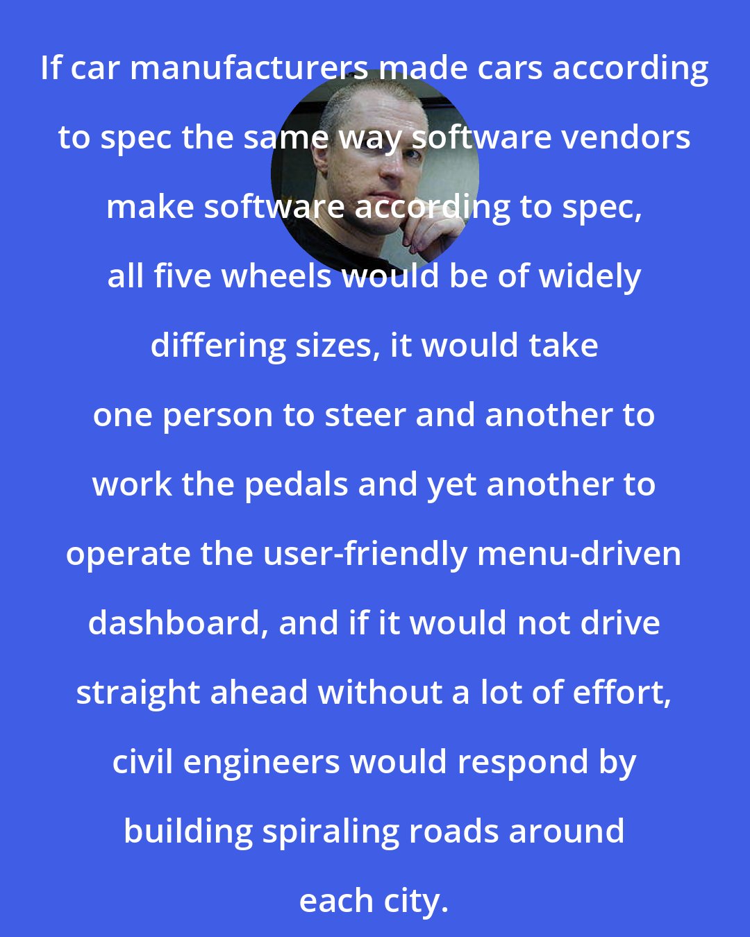 Erik Naggum: If car manufacturers made cars according to spec the same way software vendors make software according to spec, all five wheels would be of widely differing sizes, it would take one person to steer and another to work the pedals and yet another to operate the user-friendly menu-driven dashboard, and if it would not drive straight ahead without a lot of effort, civil engineers would respond by building spiraling roads around each city.