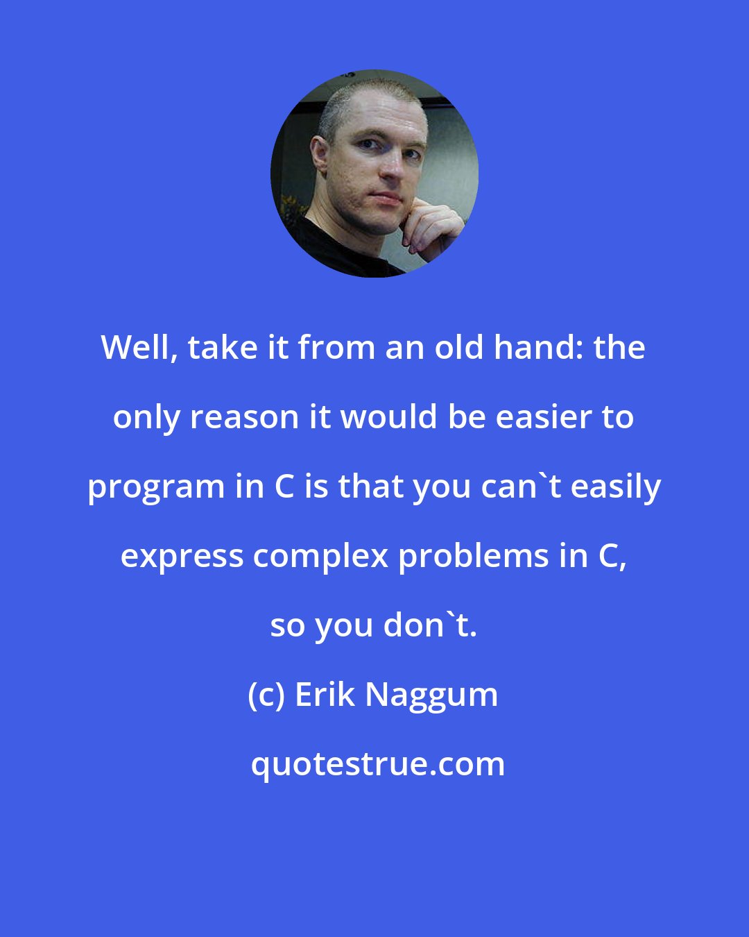 Erik Naggum: Well, take it from an old hand: the only reason it would be easier to program in C is that you can't easily express complex problems in C, so you don't.