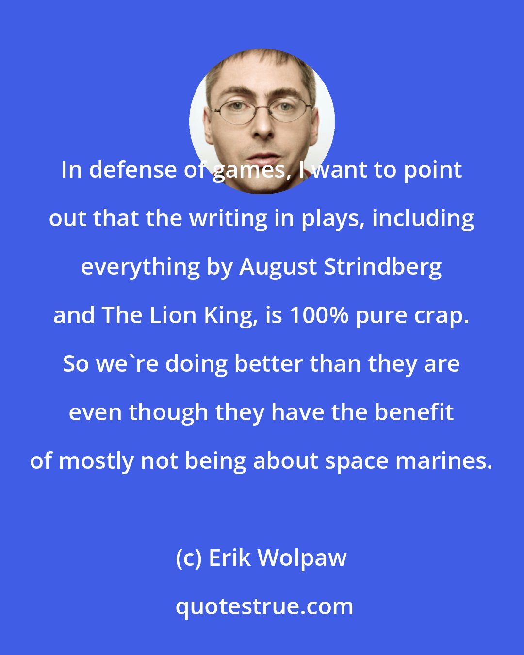 Erik Wolpaw: In defense of games, I want to point out that the writing in plays, including everything by August Strindberg and The Lion King, is 100% pure crap. So we're doing better than they are even though they have the benefit of mostly not being about space marines.
