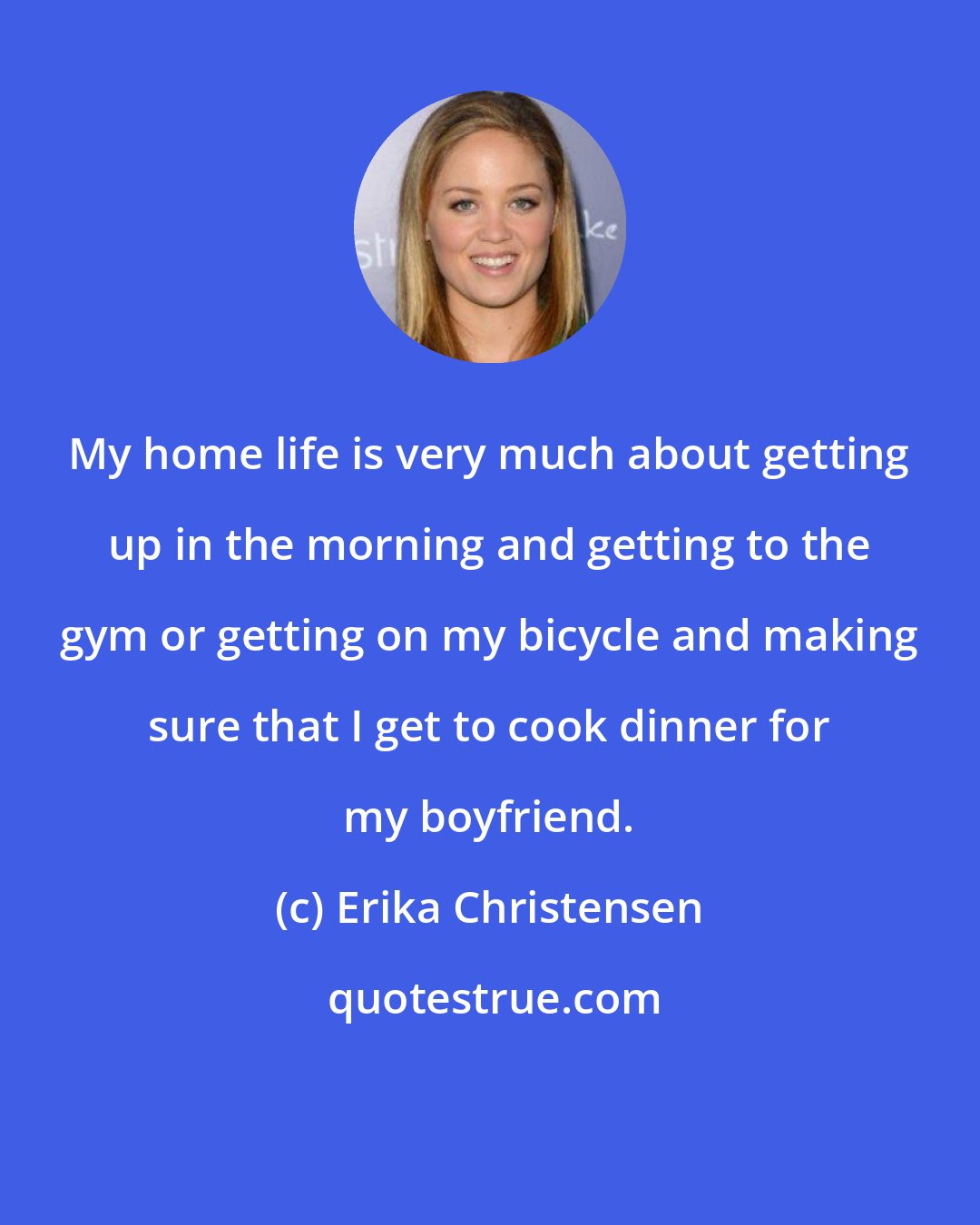 Erika Christensen: My home life is very much about getting up in the morning and getting to the gym or getting on my bicycle and making sure that I get to cook dinner for my boyfriend.