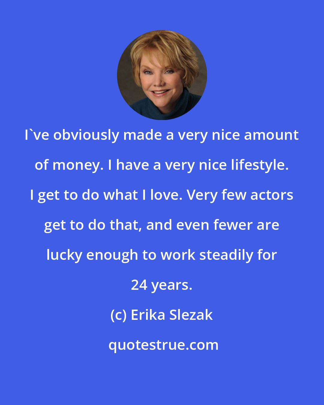 Erika Slezak: I've obviously made a very nice amount of money. I have a very nice lifestyle. I get to do what I love. Very few actors get to do that, and even fewer are lucky enough to work steadily for 24 years.