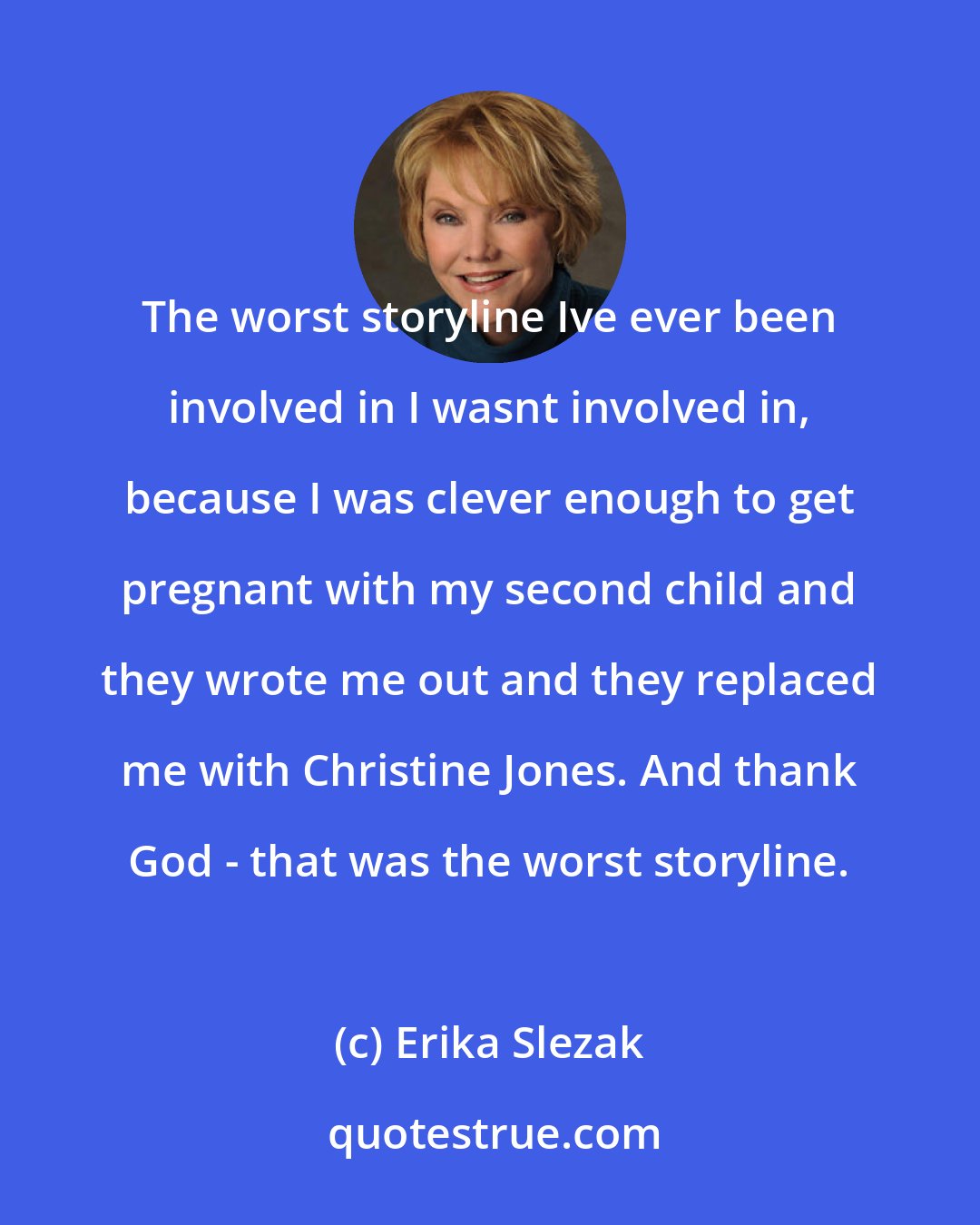 Erika Slezak: The worst storyline Ive ever been involved in I wasnt involved in, because I was clever enough to get pregnant with my second child and they wrote me out and they replaced me with Christine Jones. And thank God - that was the worst storyline.