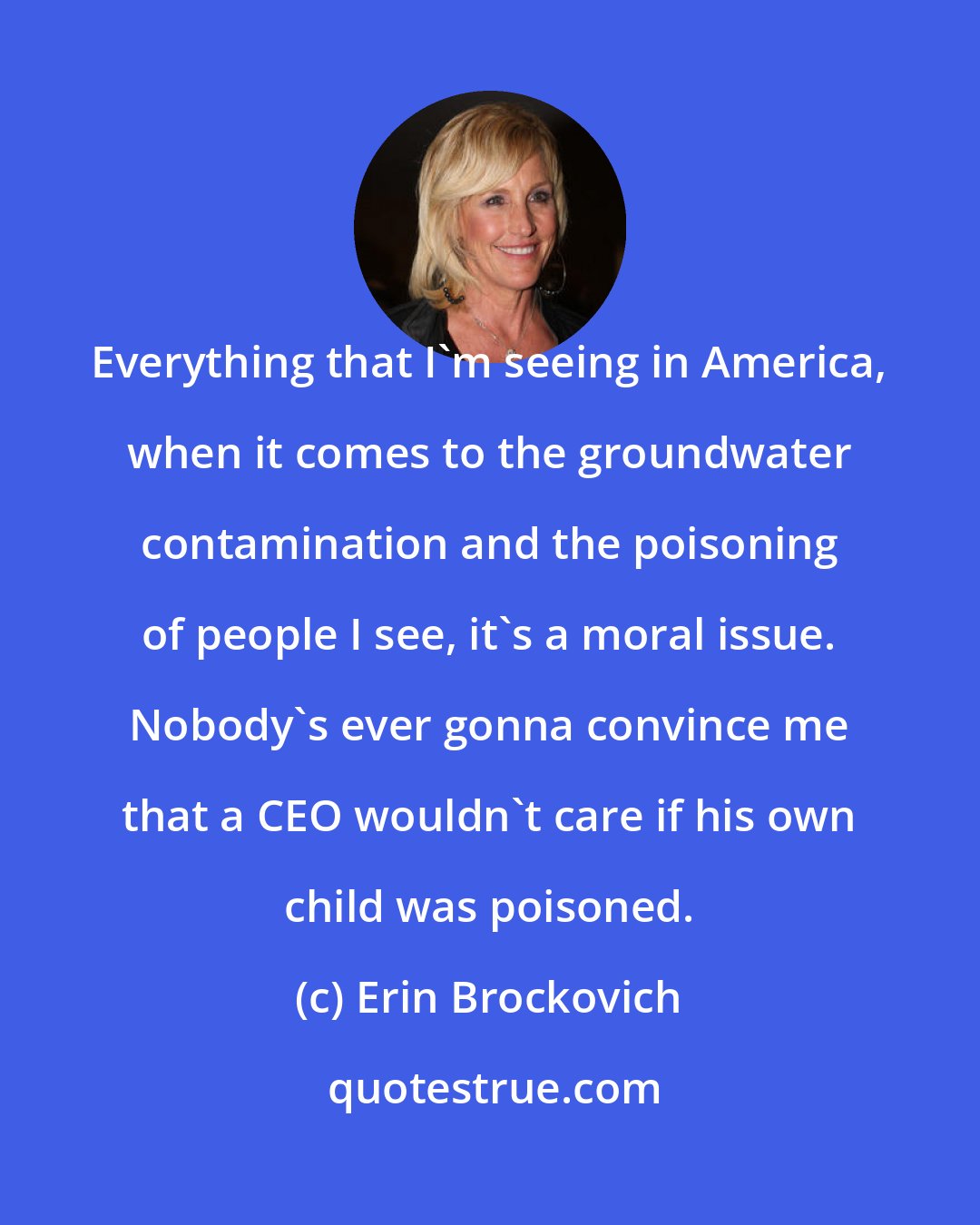 Erin Brockovich: Everything that I'm seeing in America, when it comes to the groundwater contamination and the poisoning of people I see, it's a moral issue. Nobody's ever gonna convince me that a CEO wouldn't care if his own child was poisoned.