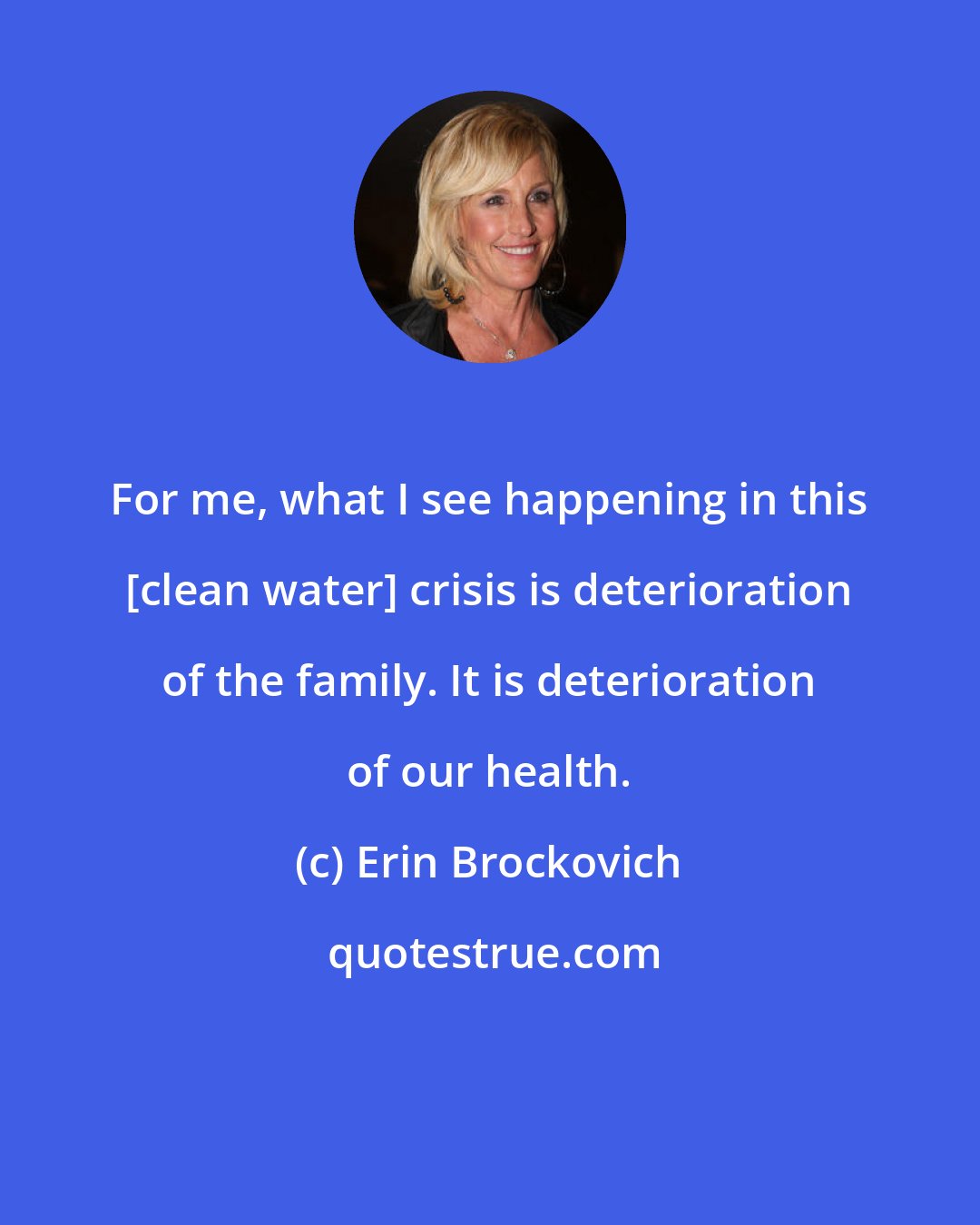 Erin Brockovich: For me, what I see happening in this [clean water] crisis is deterioration of the family. It is deterioration of our health.