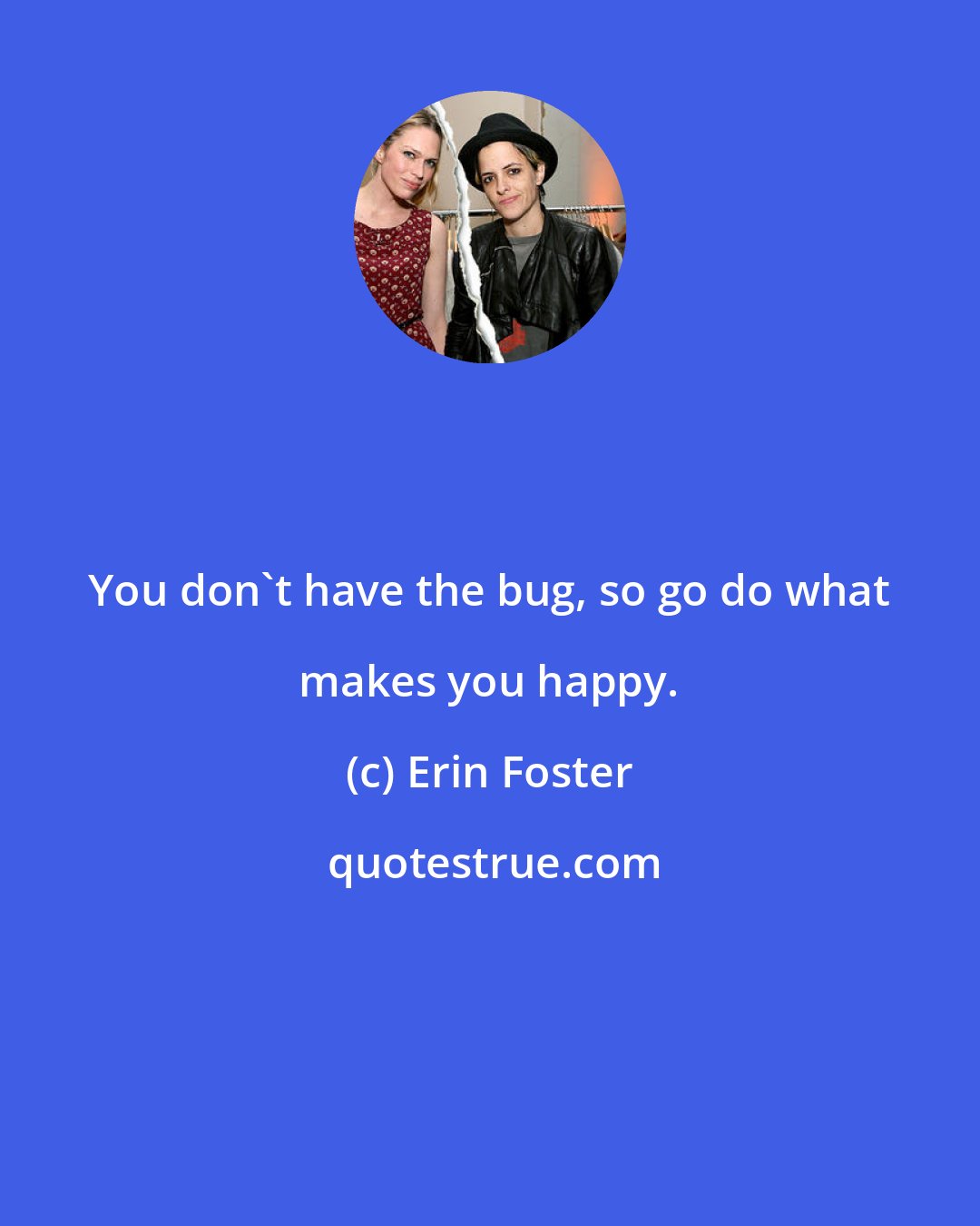 Erin Foster: You don't have the bug, so go do what makes you happy.