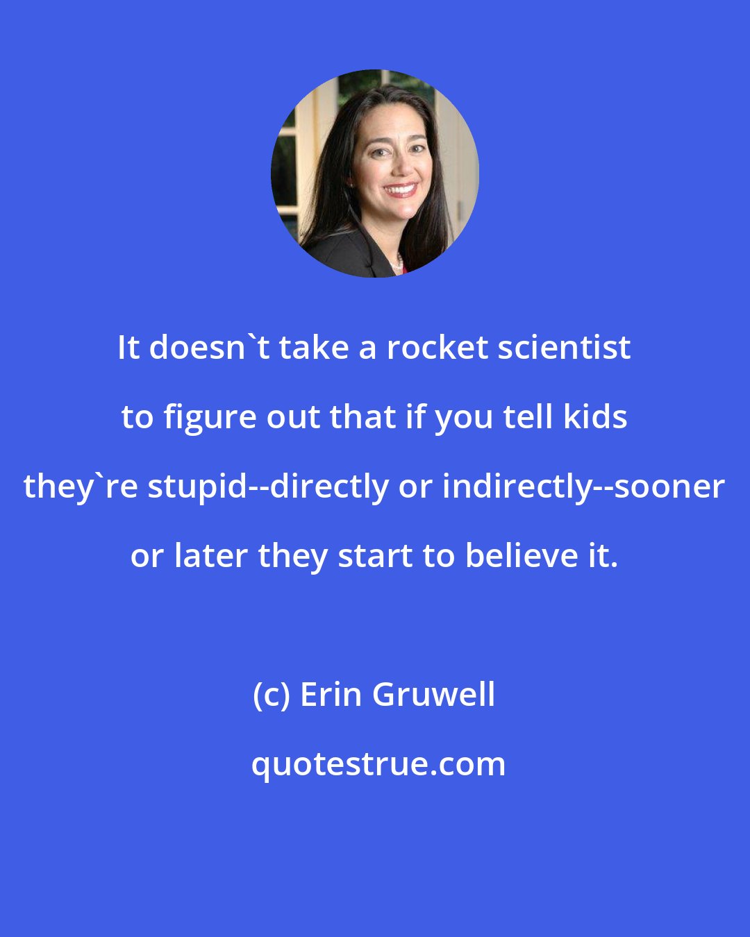 Erin Gruwell: It doesn't take a rocket scientist to figure out that if you tell kids they're stupid--directly or indirectly--sooner or later they start to believe it.