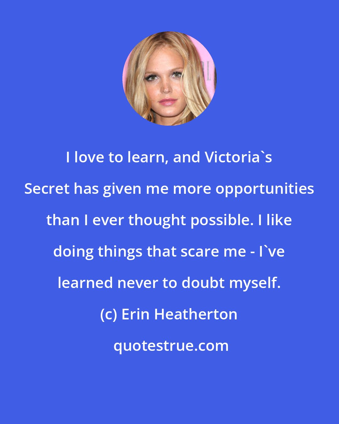Erin Heatherton: I love to learn, and Victoria's Secret has given me more opportunities than I ever thought possible. I like doing things that scare me - I've learned never to doubt myself.