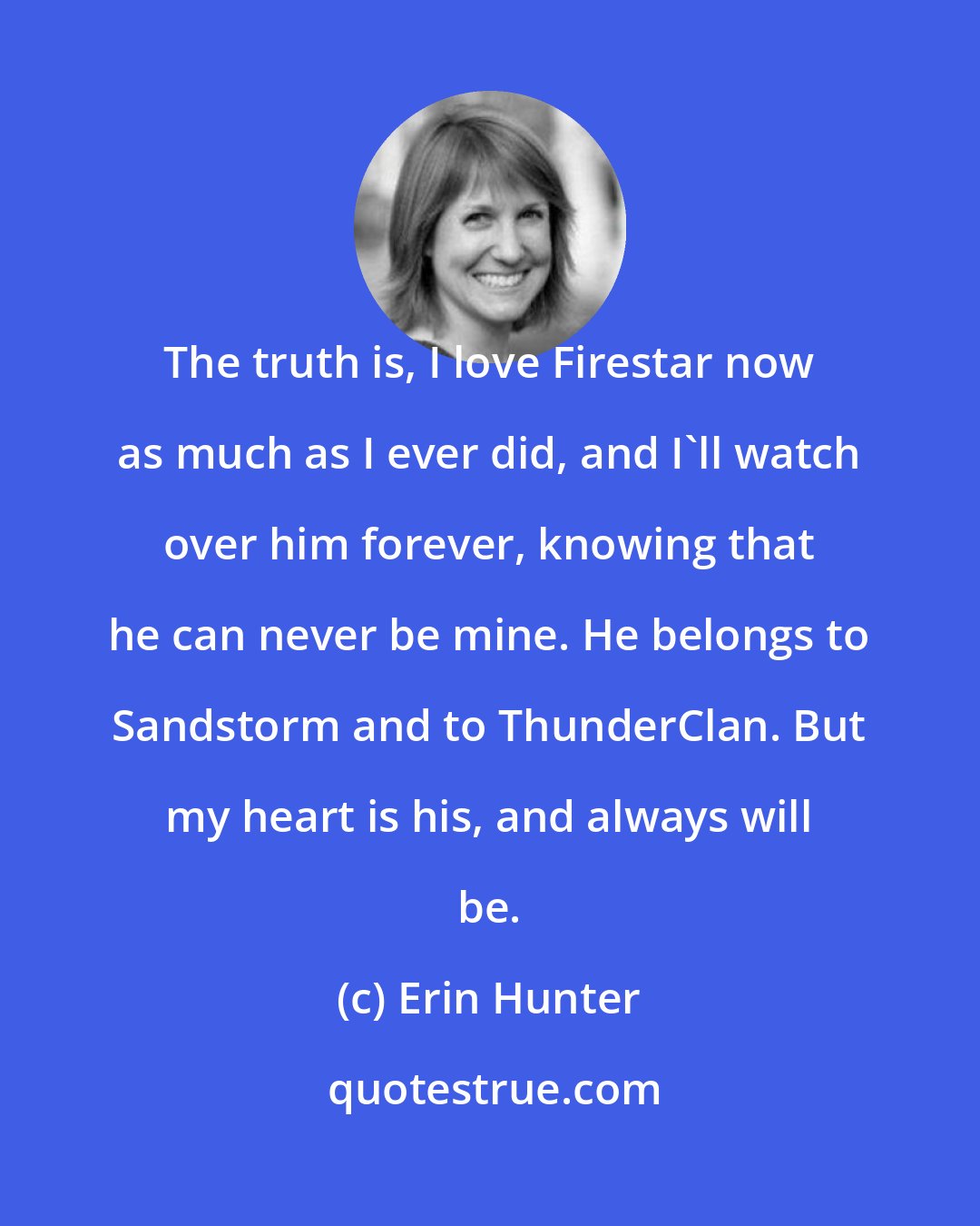 Erin Hunter: The truth is, I love Firestar now as much as I ever did, and I'll watch over him forever, knowing that he can never be mine. He belongs to Sandstorm and to ThunderClan. But my heart is his, and always will be.