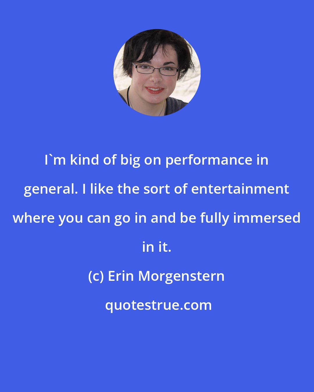Erin Morgenstern: I'm kind of big on performance in general. I like the sort of entertainment where you can go in and be fully immersed in it.