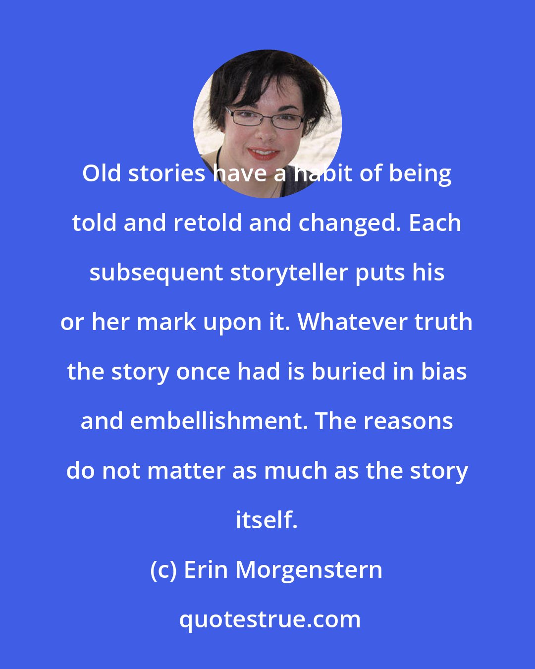 Erin Morgenstern: Old stories have a habit of being told and retold and changed. Each subsequent storyteller puts his or her mark upon it. Whatever truth the story once had is buried in bias and embellishment. The reasons do not matter as much as the story itself.