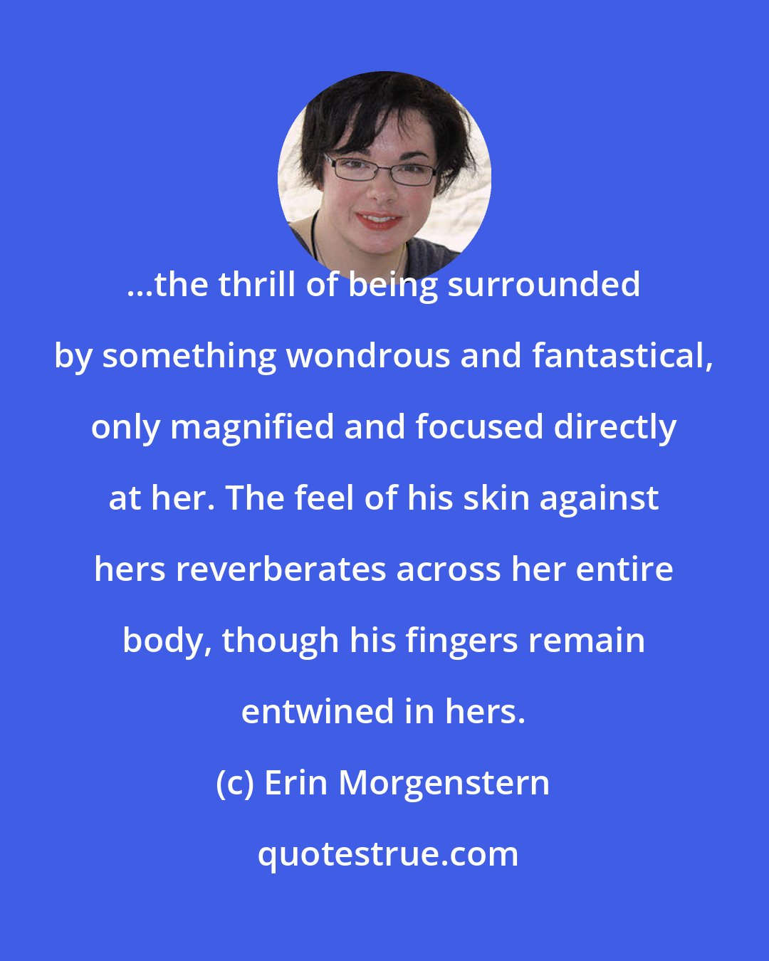 Erin Morgenstern: ...the thrill of being surrounded by something wondrous and fantastical, only magnified and focused directly at her. The feel of his skin against hers reverberates across her entire body, though his fingers remain entwined in hers.