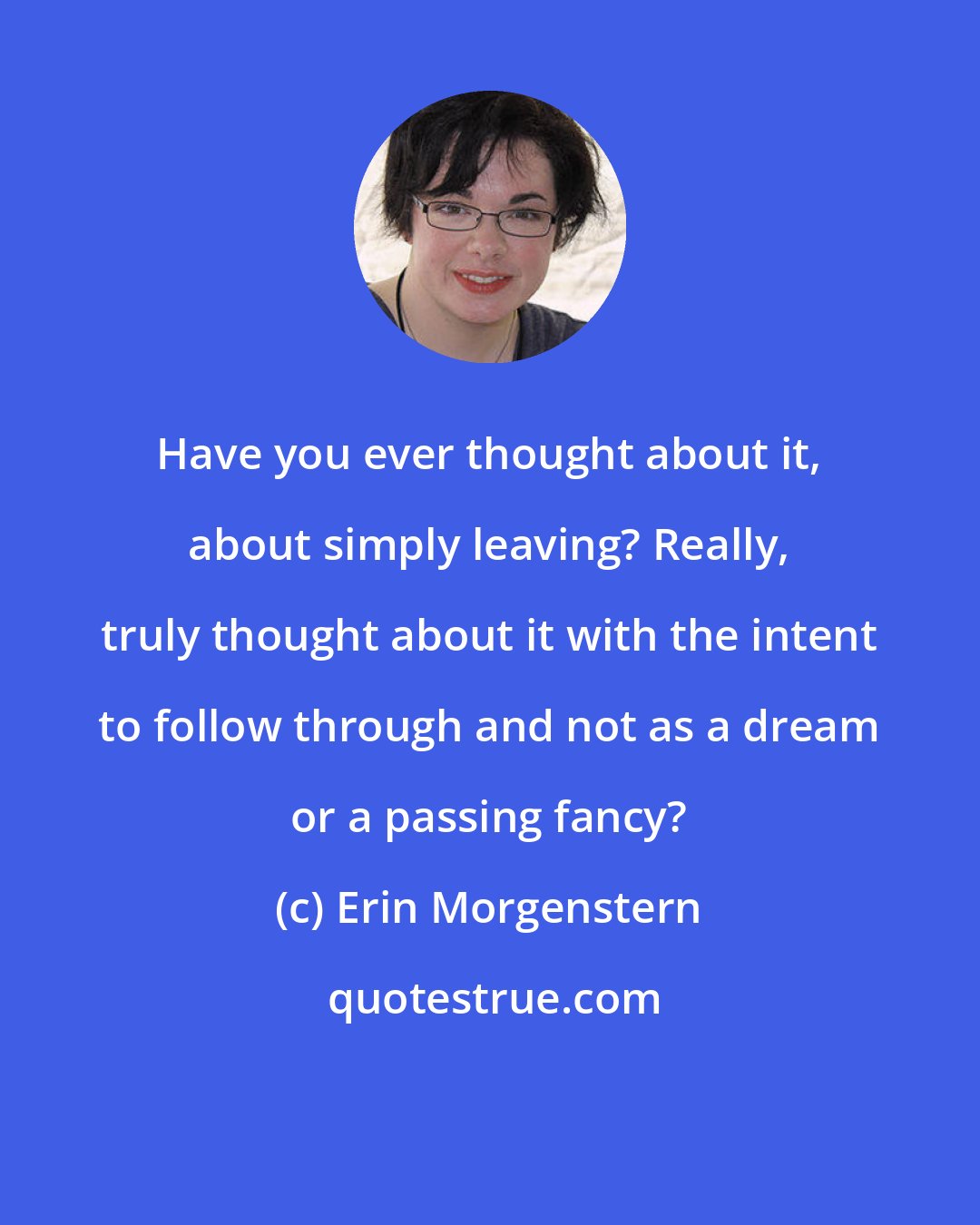 Erin Morgenstern: Have you ever thought about it, about simply leaving? Really, truly thought about it with the intent to follow through and not as a dream or a passing fancy?