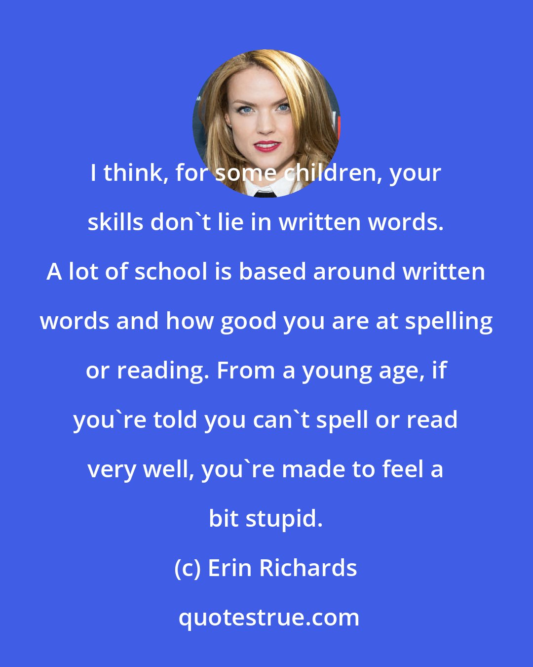 Erin Richards: I think, for some children, your skills don't lie in written words. A lot of school is based around written words and how good you are at spelling or reading. From a young age, if you're told you can't spell or read very well, you're made to feel a bit stupid.