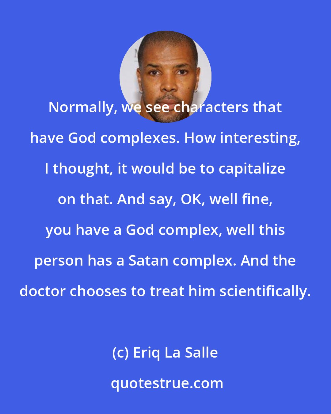 Eriq La Salle: Normally, we see characters that have God complexes. How interesting, I thought, it would be to capitalize on that. And say, OK, well fine, you have a God complex, well this person has a Satan complex. And the doctor chooses to treat him scientifically.