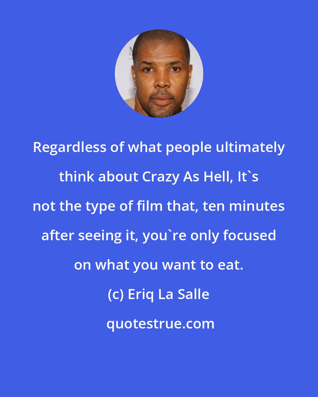 Eriq La Salle: Regardless of what people ultimately think about Crazy As Hell, It's not the type of film that, ten minutes after seeing it, you're only focused on what you want to eat.