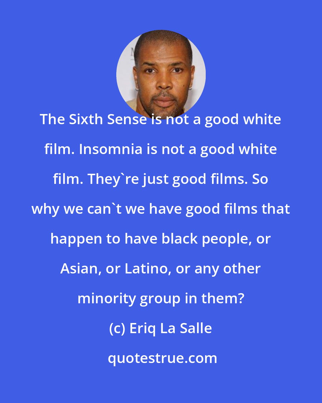 Eriq La Salle: The Sixth Sense is not a good white film. Insomnia is not a good white film. They're just good films. So why we can't we have good films that happen to have black people, or Asian, or Latino, or any other minority group in them?