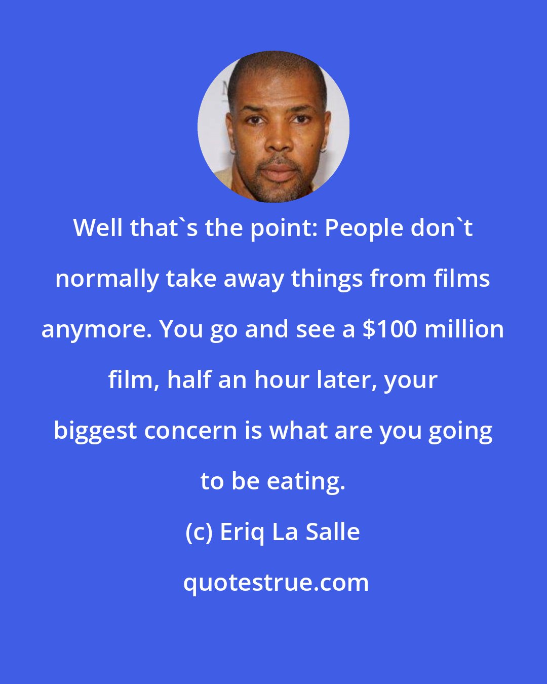 Eriq La Salle: Well that's the point: People don't normally take away things from films anymore. You go and see a $100 million film, half an hour later, your biggest concern is what are you going to be eating.