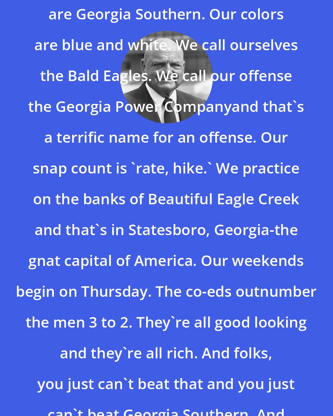 Erk Russell: I'm gonna say it one more time. We are Georgia Southern. Our colors are blue and white. We call ourselves the Bald Eagles. We call our offense the Georgia Power Companyand that's a terrific name for an offense. Our snap count is 'rate, hike.' We practice on the banks of Beautiful Eagle Creek and that's in Statesboro, Georgia-the gnat capital of America. Our weekends begin on Thursday. The co-eds outnumber the men 3 to 2. They're all good looking and they're all rich. And folks, you just can't beat that and you just can't beat Georgia Southern. And you ain't seen nothin yet!