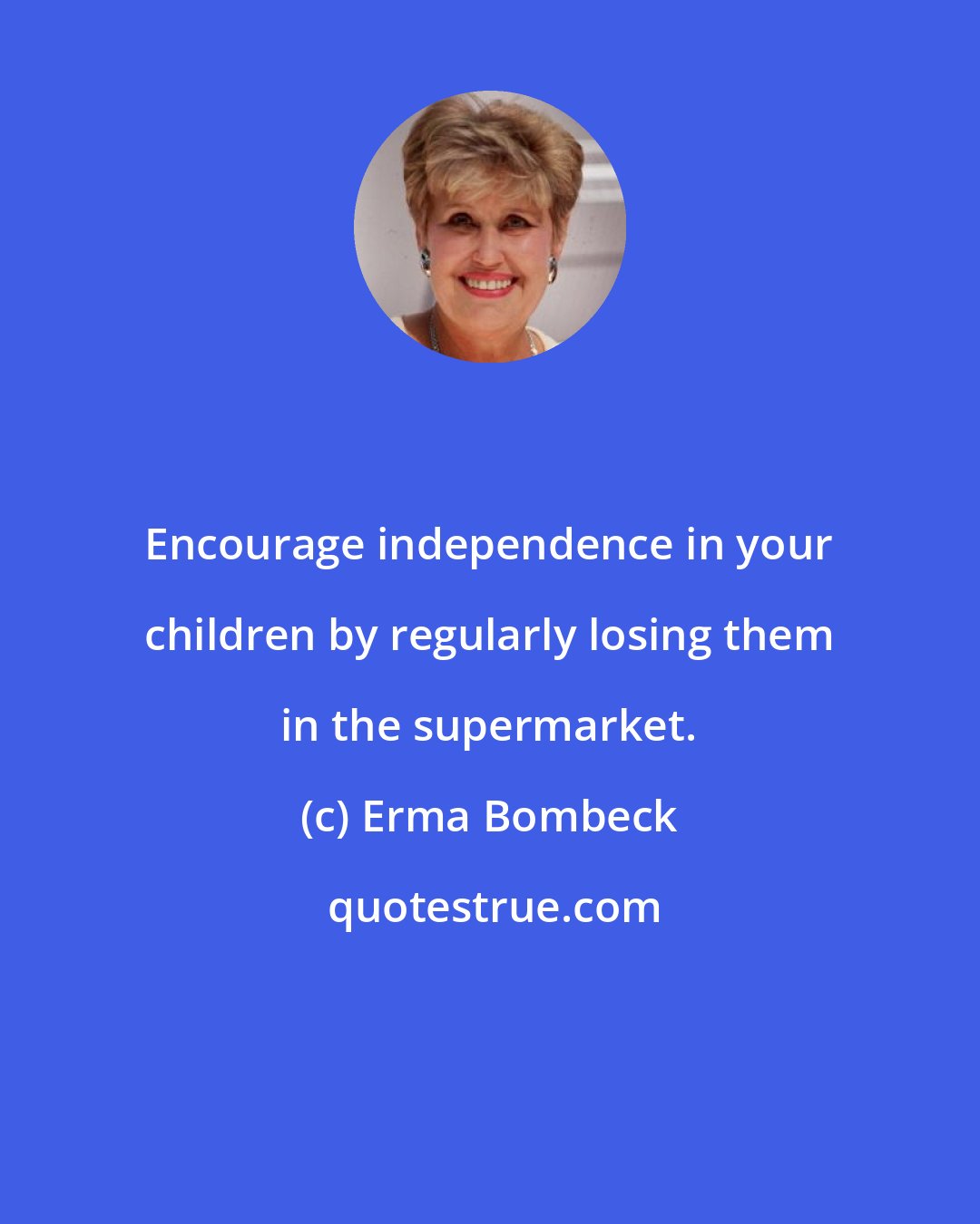 Erma Bombeck: Encourage independence in your children by regularly losing them in the supermarket.