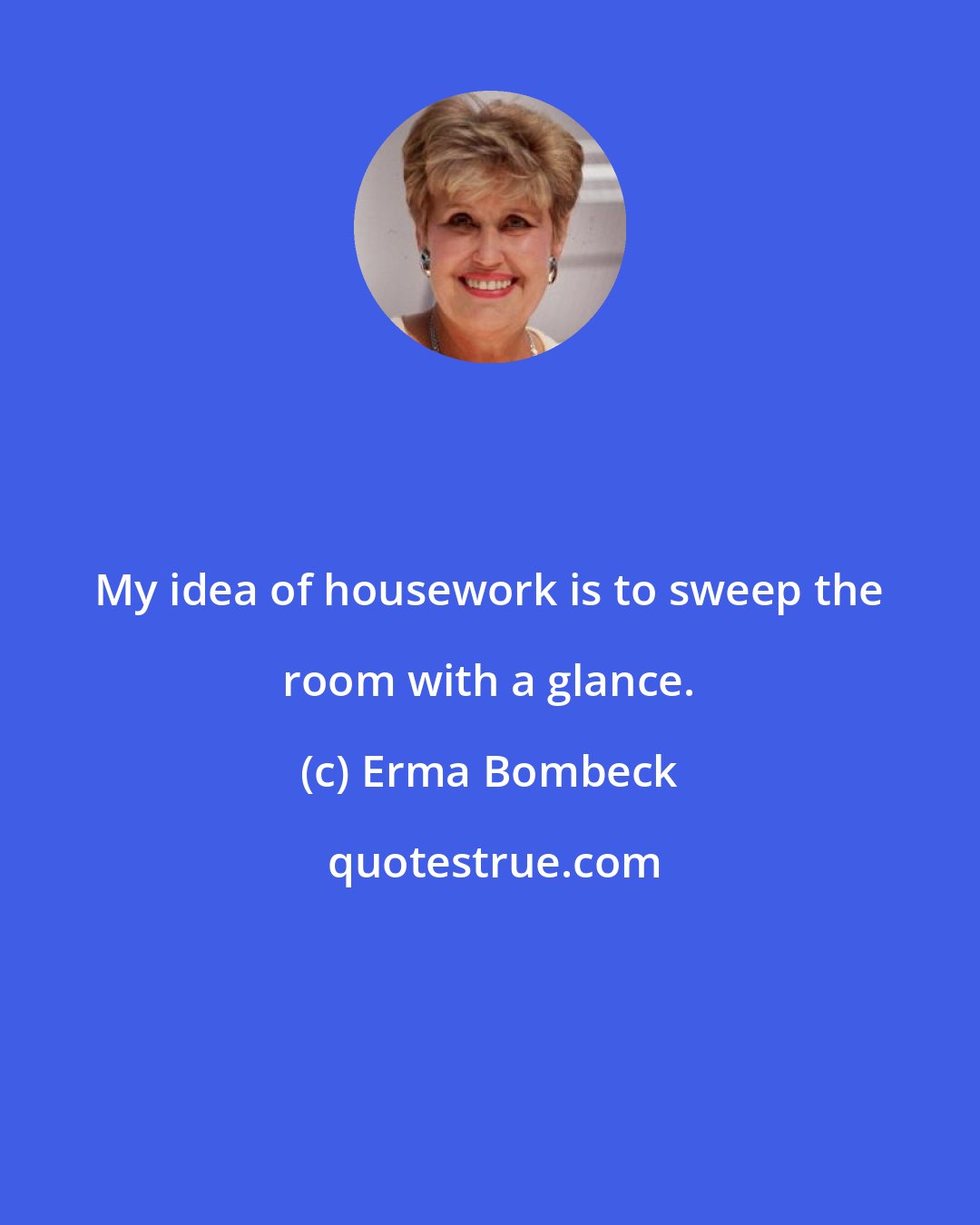 Erma Bombeck: My idea of housework is to sweep the room with a glance.