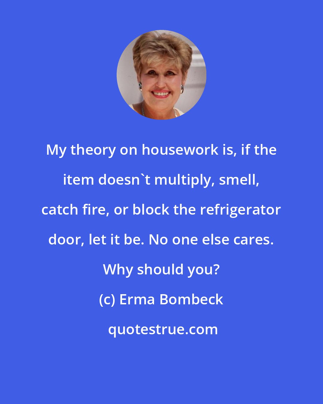 Erma Bombeck: My theory on housework is, if the item doesn't multiply, smell, catch fire, or block the refrigerator door, let it be. No one else cares. Why should you?