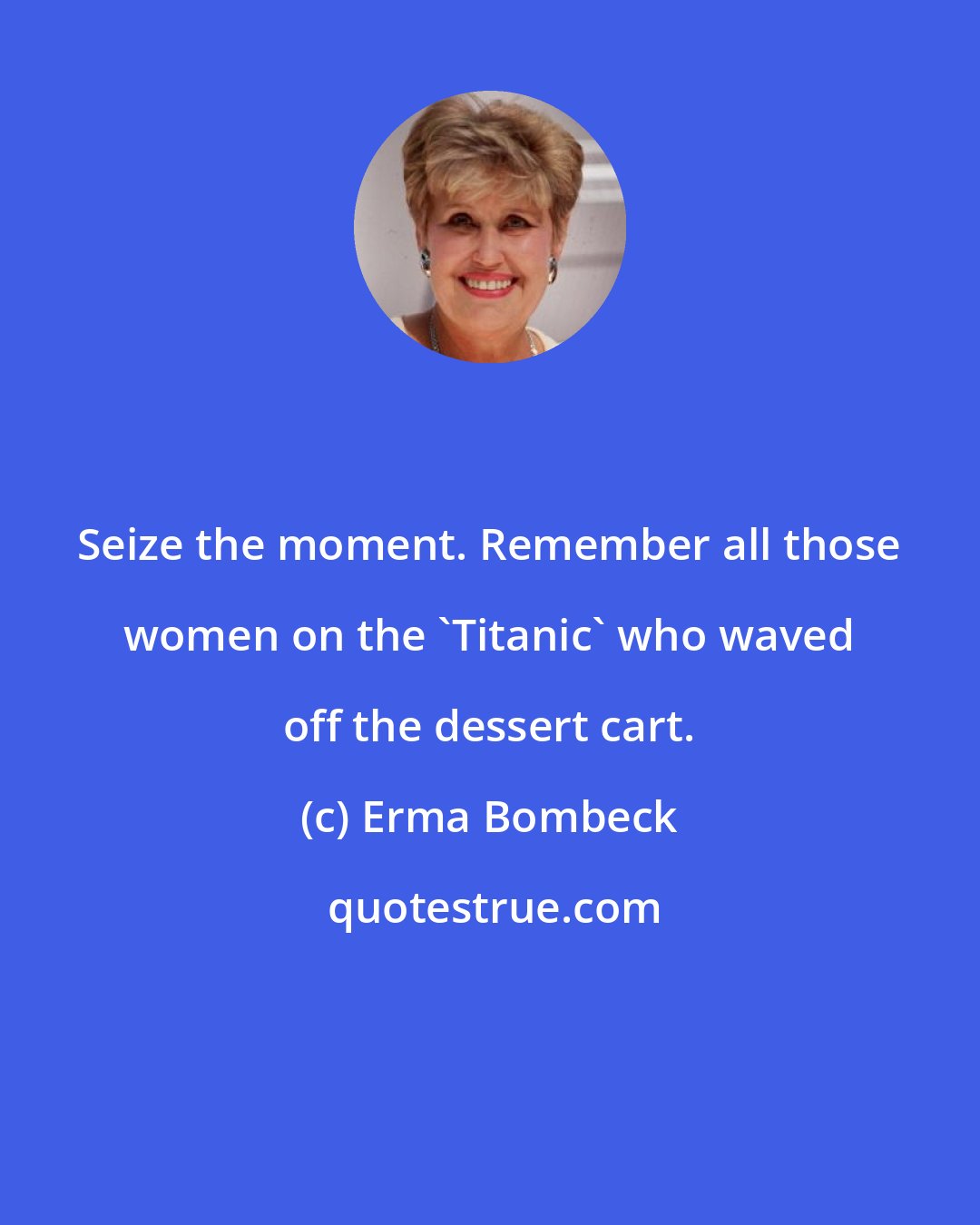 Erma Bombeck: Seize the moment. Remember all those women on the 'Titanic' who waved off the dessert cart.