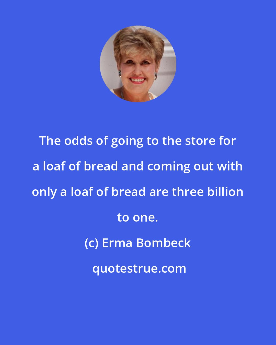 Erma Bombeck: The odds of going to the store for a loaf of bread and coming out with only a loaf of bread are three billion to one.