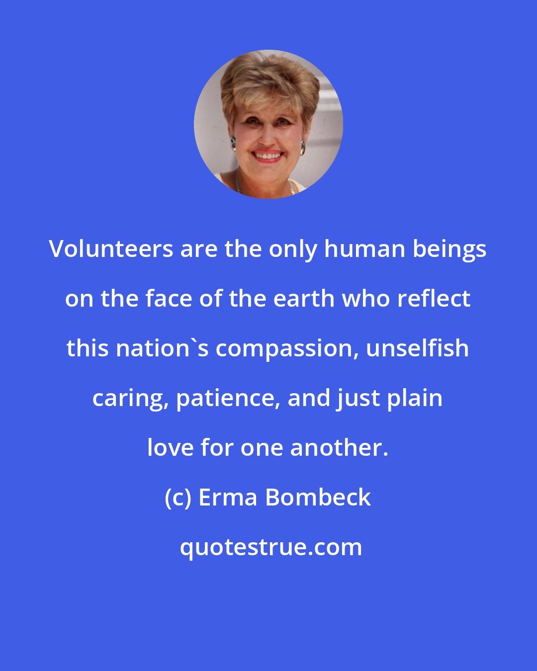 Erma Bombeck: Volunteers are the only human beings on the face of the earth who reflect this nation's compassion, unselfish caring, patience, and just plain love for one another.